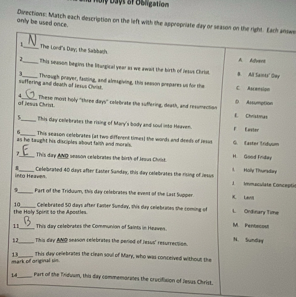 Huly Days of Obligation
Directions: Match each description on the left with the appropriate day or season on the right. Each answe
only be used once.
1_ The Lord's Day; the Sabbath.
A. Advent
2_ This season begins the liturgical year as we await the birth of Jesus Christ. B. All Saints' Day
3_ Through prayer, fasting, and almsgiving, this season prepares us for the
suffering and death of Jesus Christ.
C. Ascension
4_ These most holy “three days” celebrate the suffering, death, and resurrection
D. Assumption
of Jesus Christ. E. Christmas
5_ This day celebrates the rising of Mary's body and soul into Heaven. F Easter
6_ This season celebrates (at two different times) the words and deeds of Jesus G. Easter Triduum
as he taught his disciples about faith and morals.
H. Good Friday
7_ This day AND season celebrates the birth of Jesus Christ.
I. Moly Thursday
8_ Celebrated 40 days after Easter Sunday, this day celebrates the rising of Jesus
into Heaven. J. Immaculate Conceptio
9_ Part of the Triduum, this day celebrates the event of the Last Supper. K. Lent
10_ Celebrated 50 days after Easter Sunday, this day celebrates the coming of L Ordinary Time
the Holy Spirit to the Apostles.
M. Pentecost
11_ This day celebrates the Communion of Saints in Heaven.
N. Sunday
12_ This day AND season celebrates the period of Jesus' resurrection.
13_ This day celebrates the clean soul of Mary, who was conceived without the
mark of original sin.
14_ Part of the Triduum, this day commemorates the crucifixion of Jesus Christ.