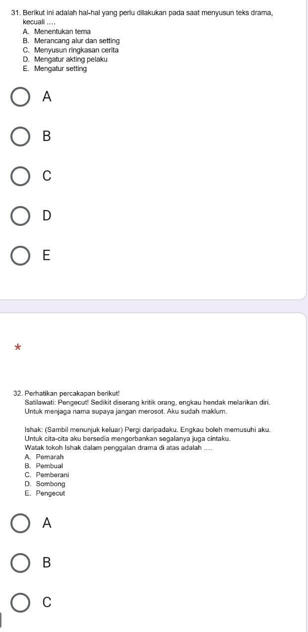 Berikut ini adalah hal-hal yang perlu dilakukan pada saat menyusun teks drama,
kecuali ....
A. Menentukan tema
B. Merancang alur dan setting
C. Menyusun ringkasan cerita
D. Mengatur akting pelaku
E. Mengatur setting
A
B
C
D
E
*
32. Perhatikan percakapan berikut!
Satilawati: Pengecut! Sedikit diserang kritik orang, engkau hendak melarikan diri.
Untuk menjaga nama supaya jangan merosot. Aku sudah maklum.
Ishak: (Sambil menunjuk keluar) Pergi daripadaku. Engkau boleh memusuhi aku.
Untuk cita-cita aku bersedia mengorbankan segalanya juga cintaku.
Watak tokoh Ishak dalam penggalan drama di atas adalah ....
A. Pemarah
B. Pembual
C. Pemberani
D. Sombong
E. Pengecut
A
B
C