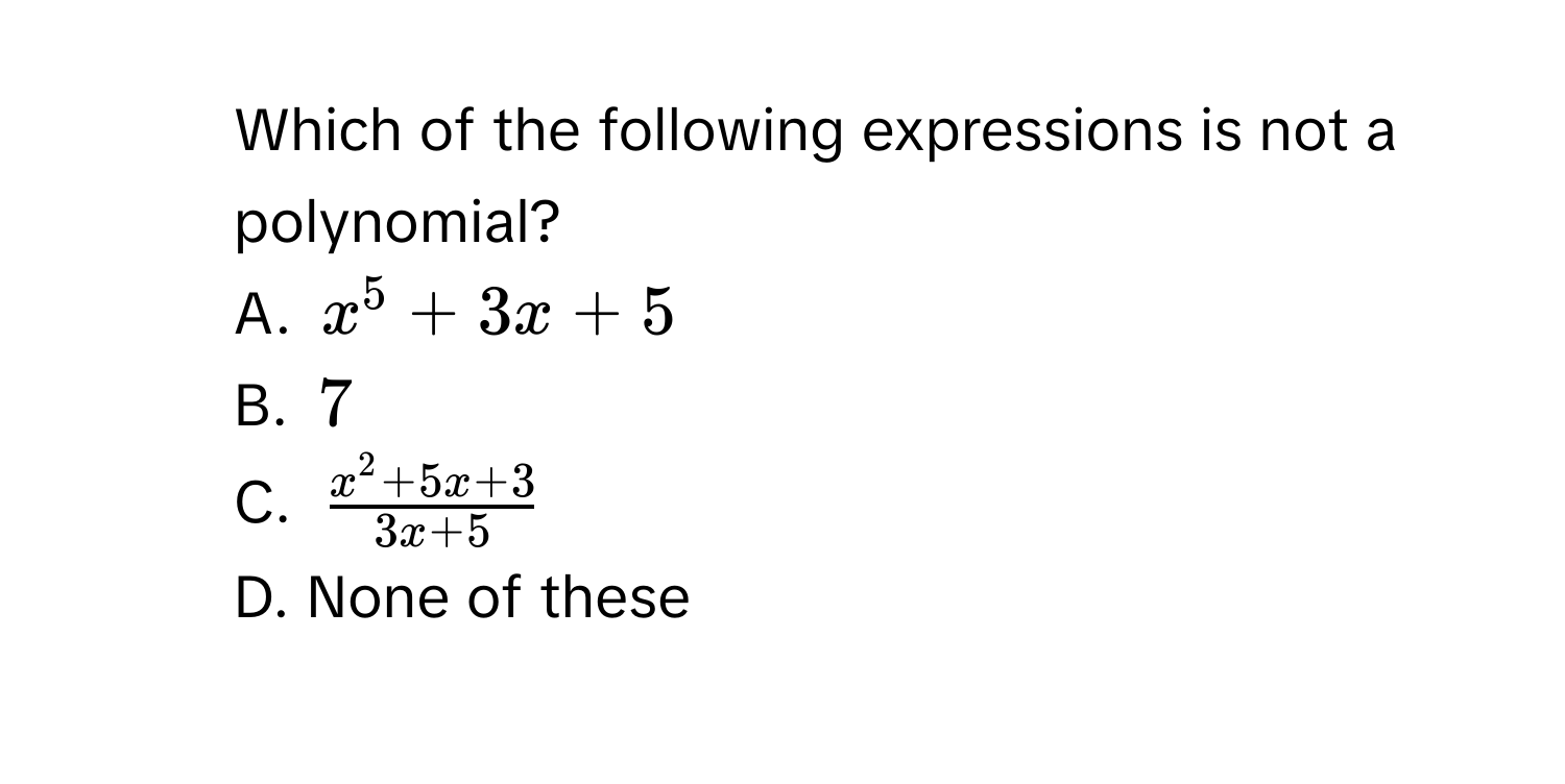 Which of the following expressions is not a polynomial?
A. $x^5+3x+5$
B. $7$
C. $ (x^2+5x+3)/3x+5 $
D. None of these