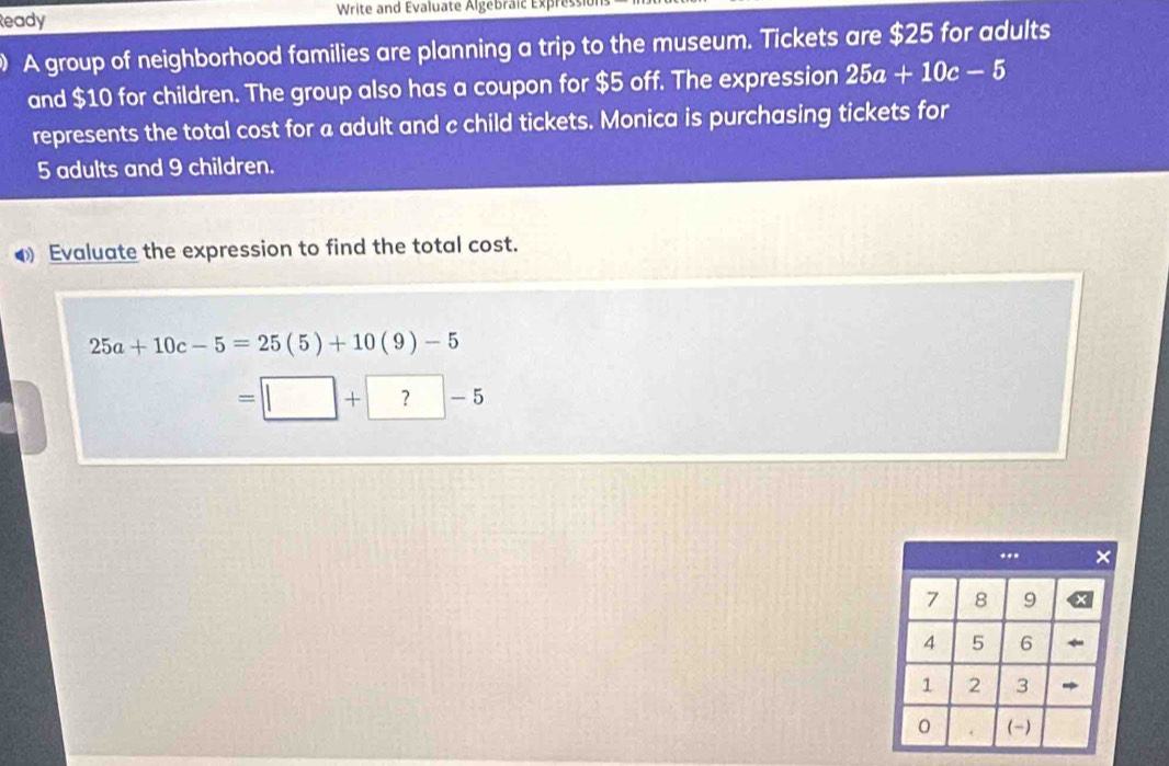 Ready Write and Evaluate Algebraic Expres 
A group of neighborhood families are planning a trip to the museum. Tickets are $25 for adults 
and $10 for children. The group also has a coupon for $5 off. The expression 25a+10c-5
represents the total cost for a adult and c child tickets. Monica is purchasing tickets for
5 adults and 9 children. 
◆ Evaluate the expression to find the total cost.
25a+10c-5=25(5)+10(9)-5
=□ +?-5