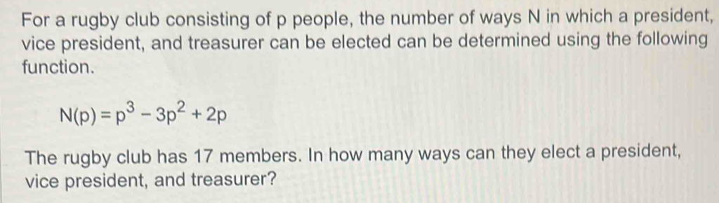 For a rugby club consisting of p people, the number of ways N in which a president, 
vice president, and treasurer can be elected can be determined using the following 
function.
N(p)=p^3-3p^2+2p
The rugby club has 17 members. In how many ways can they elect a president, 
vice president, and treasurer?