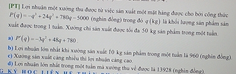 [PT] Lợi nhuận một xưởng thu được từ việc sản xuất một mặt hàng được cho bởi công thức
P(q)=-q^3+24q^2+780q-5000 (nghìn đồng) trong đó q(kg) là khối lượng sản phẩm sản
xuất được trong 1 tuần. Xưởng chi sản xuất được tối đa 50 kg sản phẩm trong một tuần.
a) P'(q)=-3q^2+48q+780.
b) Lợi nhuận lớn nhất khi xưởng sản xuất 10 kg sản phẩm trong một tuần là 960 (nghìn đồng).
c) Xưởng sản xuất cảng nhiều thì lợi nhuận càng cao.
d) Lợi nhuận lớn nhất trong một tuần mà xưởng thu về được là 13928 (nghin đồng)
G kỷ học liên