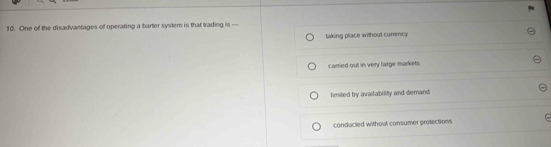 One of the disadvantages of operating a barter system is that trading is —
taking place without currency
carried out in very large markets
limited by availability and demand
conducted without consumer protections