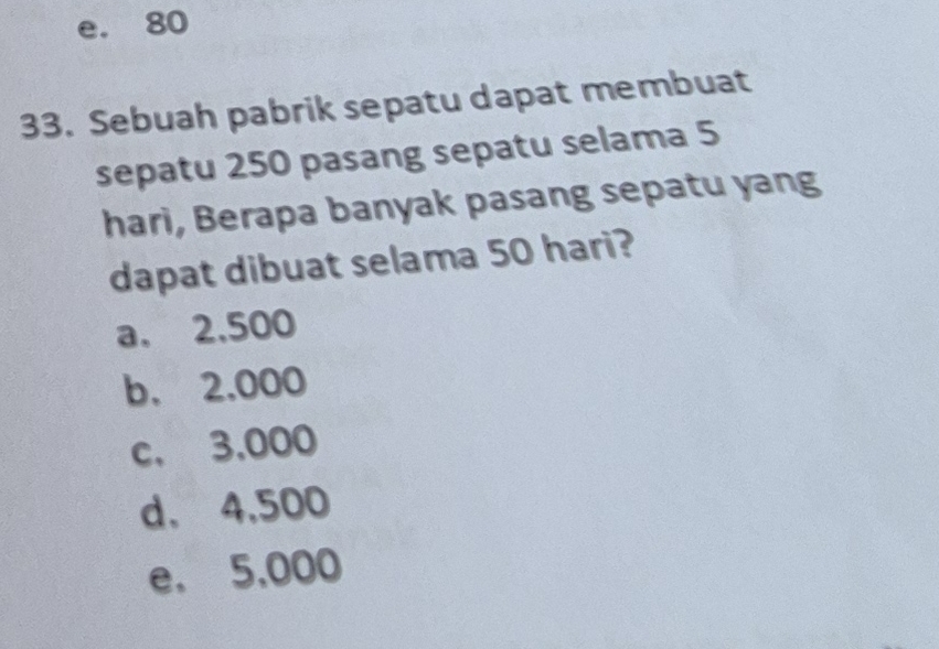 e. 80
33. Sebuah pabrik sepatu dapat membuat
sepatu 250 pasang sepatu selama 5
hari, Berapa banyak pasang sepatu yang
dapat dibuat selama 50 hari?
a. 2,500
b. 2.000
c. 3,000
d. 4,500
e. 5,000