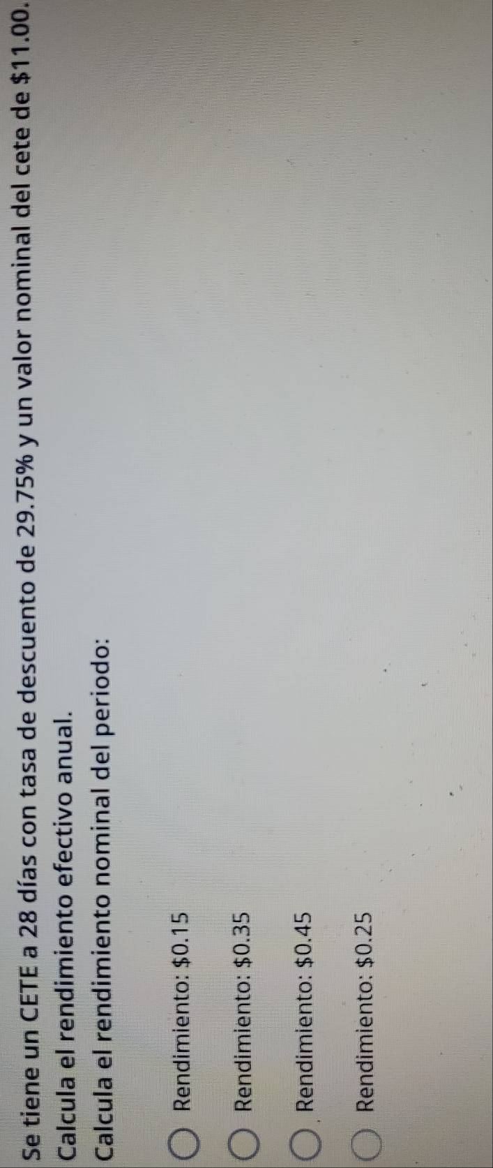 Se tiene un CETE a 28 días con tasa de descuento de 29.75% y un valor nominal del cete de $11.00.
Calcula el rendimiento efectivo anual.
Calcula el rendimiento nominal del periodo:
Rendimiento: $0.15
Rendimiento: $0.35
Rendimiento: $0.45
Rendimiento: $0.25