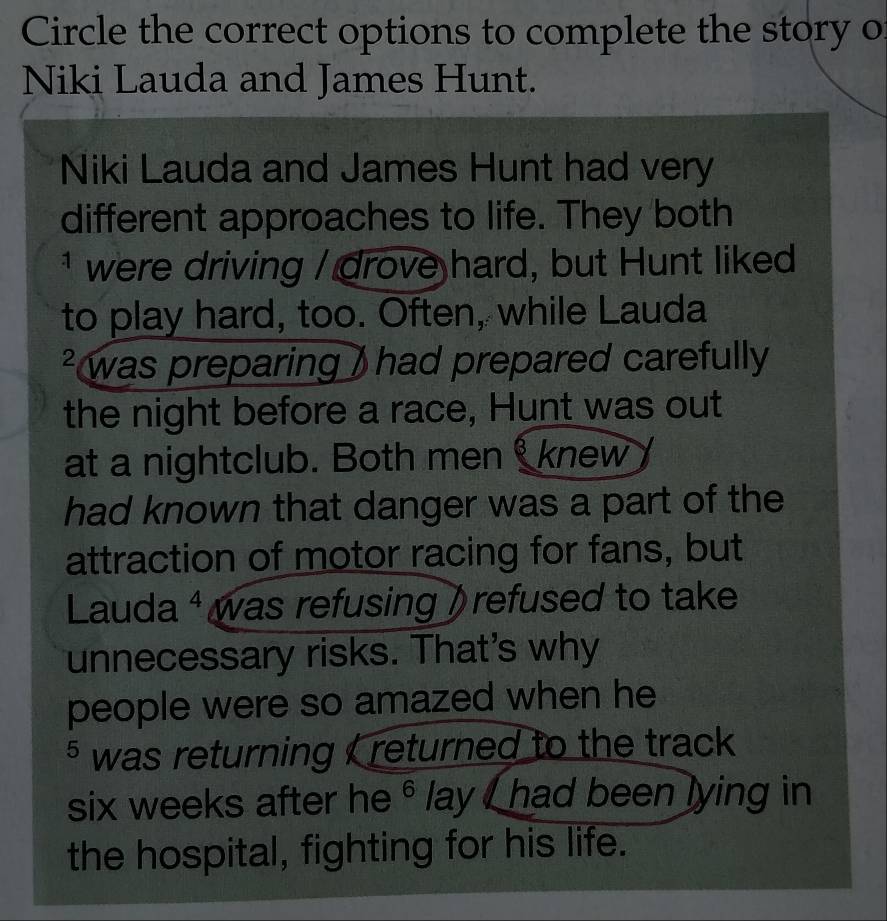 Circle the correct options to complete the story o 
Niki Lauda and James Hunt. 
Niki Lauda and James Hunt had very 
different approaches to life. They both 
* were driving / drove hard, but Hunt liked 
to play hard, too. Often, while Lauda 
² was preparing ) had prepared carefully 
the night before a race, Hunt was out 
at a nightclub. Both men knew 
had known that danger was a part of the 
attraction of motor racing for fans, but 
Lauda ⁴ was refusing ) refused to take 
unnecessary risks. That's why 
people were so amazed when he 
§ was returning , returned to the track 
six weeks after he° lay , had been lying in 
the hospital, fighting for his life.