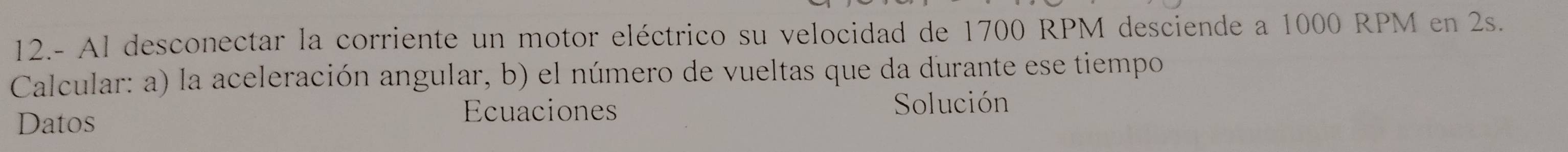 12.- Al desconectar la corriente un motor eléctrico su velocidad de 1700 RPM desciende a 1000 RPM en 2s. 
Calcular: a) la aceleración angular, b) el número de vueltas que da durante ese tiempo 
Ecuaciones 
Datos Solución