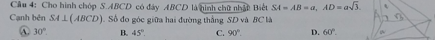 Cho hình chóp S. ABCD có đáy ABCD là hình chữ nhật. Biết SA=AB=a, AD=asqrt(3). 
Cạnh bên SA⊥ (ABCD). Số đo góc giữa hai đường thẳng SD và BC là
A. 30°. B. 45°. C. 90°. D. 60°.