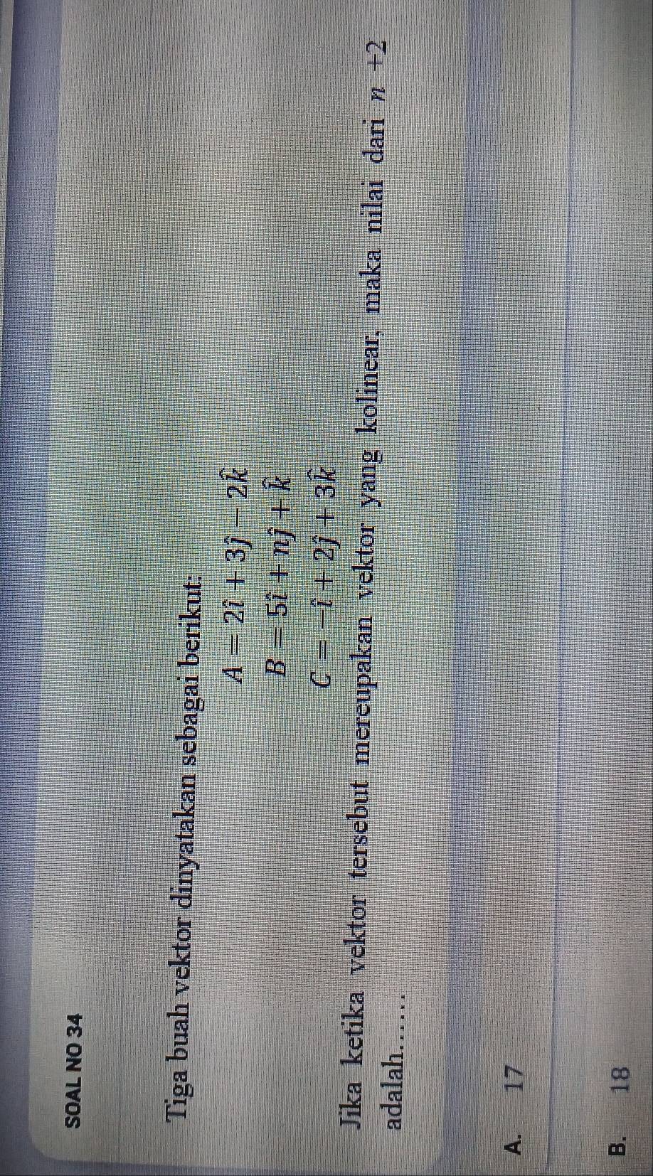 SOAL NO 34
Tiga buah vektor dinyatakan sebagai berikut:
A=2hat i+3hat j-2hat k
B=5hat i+nhat j+hat k
C=-hat i+2hat j+3hat k
Jika ketika vektor tersebut mereupakan vektor yang kolinear, maka nilai dari n+2
adalah…….
A. 17
B. 18