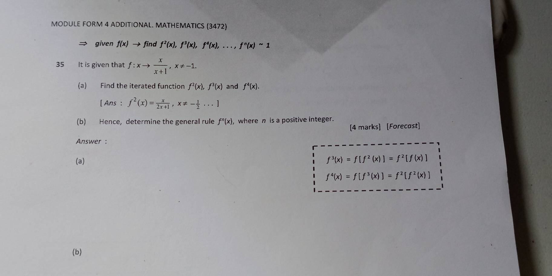 MODULE FORM 4 ADDITIONAL. MATHEMATICS (3472) 
given f(x) → find f^2(x), f^3(x), f^4(x),..., f^n(x)sim 1
35 It is given that f:xto  x/x+1 , x!= -1. 
(a) Find the iterated function f^2(x), f^3(x) and f^4(x). 
[ Ans : f^2(x)= x/2x+1 , x!= - 1/2 ...]
(b) Hence, determine the general rule f^n(x), , where n is a positive integer. 
[4 marks] [Forecast] 
Answer : 
(a)
f^3(x)=f[f^2(x)]=f^2[f(x)]
f^4(x)=f[f^3(x)]=f^2[f^2(x)]
(b)