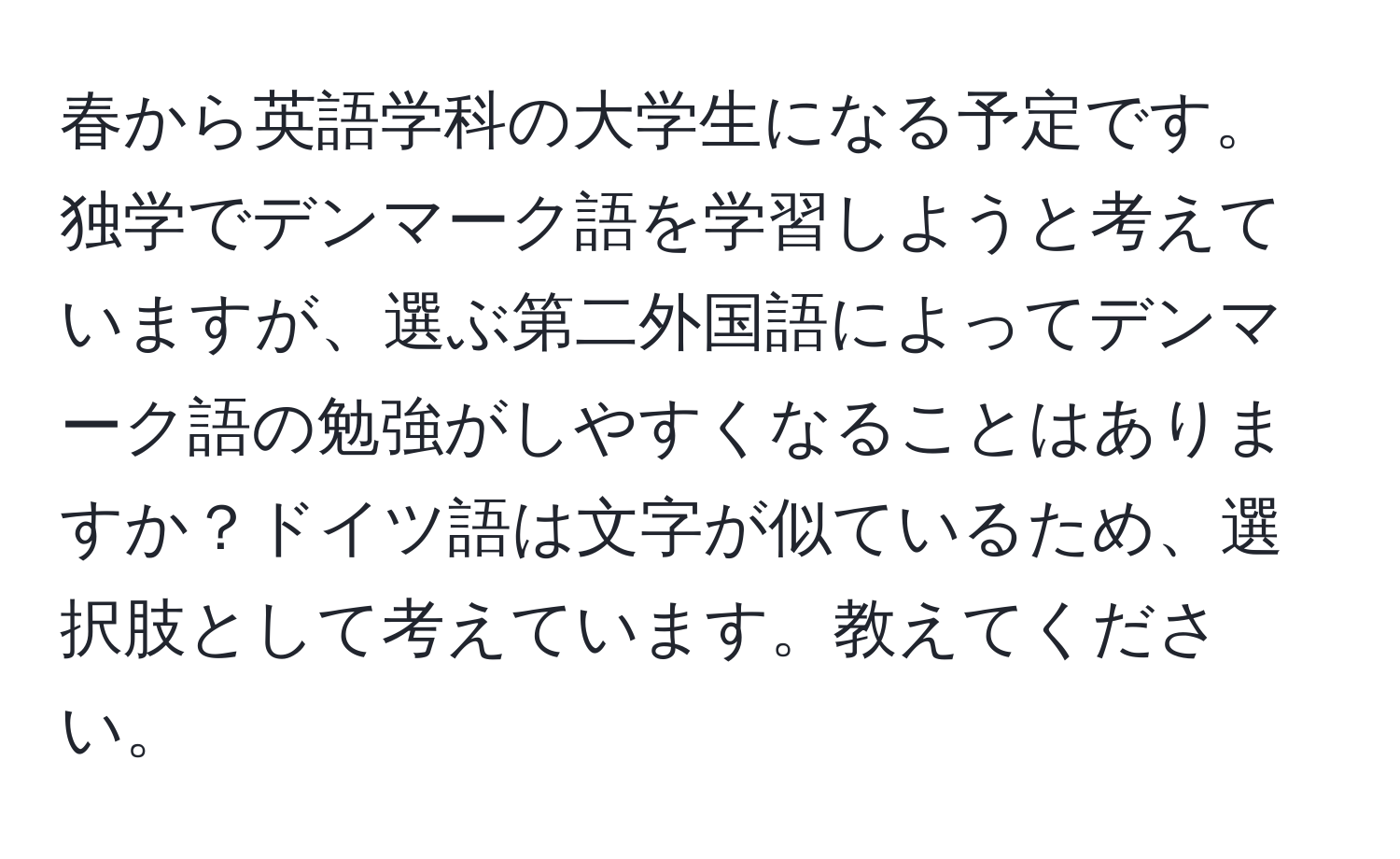 春から英語学科の大学生になる予定です。独学でデンマーク語を学習しようと考えていますが、選ぶ第二外国語によってデンマーク語の勉強がしやすくなることはありますか？ドイツ語は文字が似ているため、選択肢として考えています。教えてください。