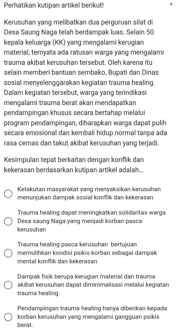 Perhatikan kutipan artikel berikut!
Kerusuhan yang melibatkan dua perguruan silat di
Desa Saung Naga telah berdampak luas. Selain 50
kepala keluarga (KK) yang mengalami kerugian
material, ternyata ada ratusan warga yang mengalami
trauma akibat kerusuhan tersebut. Oleh karena itu
selain memberi bantuan sembako, Bupati dan Dinas
sosial menyelenggarakan kegiatan trauma healing.
Dalam kegiatan tersebut, warga yang terindikasi
mengalami trauma berat akan mendapatkan
pendampingan khusus secara bertahap melalui
program pendampingan, diharapkan warga dapat pulih
secara emosional dan kembali hidup normal tanpa ada
rasa cemas dan takut akibat kerusuhan yang terjadi.
Kesimpulan tepat berkaitan dengan konflik dan
kekerasan berdasarkan kutipan artikel adalah...
Ketakutan masyarakat yang menyaksikan kerusuhan
menunjukan dampak sosial konflik dan kekerasan
Trauma healing dapat meningkatkan solidaritas warga
Desa saung Naga yang menjadi korban pasca
kerusuhan
Trauma healing pasca kerusuhan bertujuan
memulihkan kondisi psikis korban sebagai dampak
mental konflik dan kekerasan
Dampak fisik berupa kerugian material dan trauma
akibat kerusuhan dapat diminimalisasi melalui kegiatan
trauma healing.
Pendampingan trauma healing hanya diberikan kepada
korban kerusuhan yang mengalami gangguan psikis
berat.