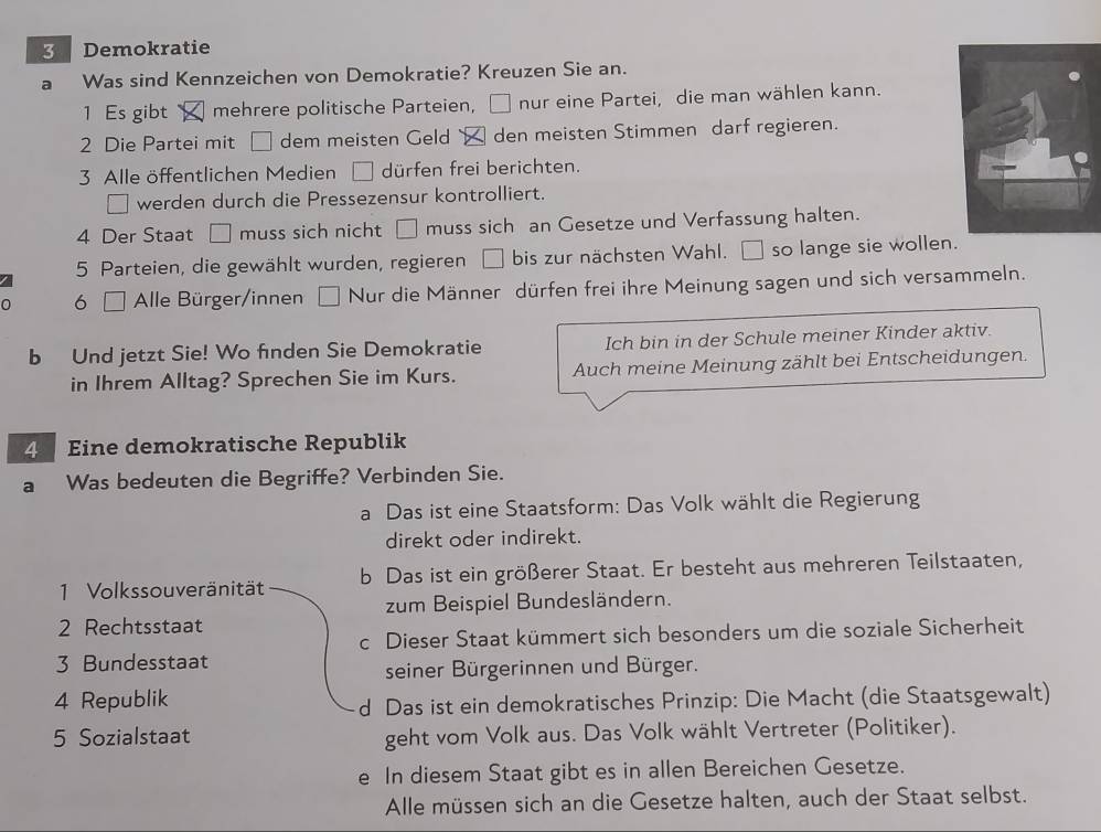 Demokratie
Was sind Kennzeichen von Demokratie? Kreuzen Sie an.
1 Es gibt mehrere politische Parteien,  nur eine Partei, die man wählen kann.
2 Die Partei mit dem meisten Geld den meisten Stimmen darf regieren.
3 Alle öffentlichen Medien □ dürfen frei berichten.
werden durch die Pressezensur kontrolliert.
4 Der Staat □ muss sich nicht □ muss sich an Gesetze und Verfassung halten.
5 Parteien, die gewählt wurden, regieren □ bis zur nächsten Wahl. so lange sie wollen
6 [ Alle Bürger/innen □ Nur die Männer dürfen frei ihre Meinung sagen und sich versammeln.
b Und jetzt Sie! Wo finden Sie Demokratie Ich bin in der Schule meiner Kinder aktiv.
in Ihrem Alltag? Sprechen Sie im Kurs. Auch meine Meinung zählt bei Entscheidungen.
4  Eine demokratische Republik
a Was bedeuten die Begriffe? Verbinden Sie.
a Das ist eine Staatsform: Das Volk wählt die Regierung
direkt oder indirekt.
1 Volkssouveränität b Das ist ein größerer Staat. Er besteht aus mehreren Teilstaaten,
zum Beispiel Bundesländern.
2 Rechtsstaat
c Dieser Staat kümmert sich besonders um die soziale Sicherheit
3 Bundesstaat
seiner Bürgerinnen und Bürger.
4 Republik
d Das ist ein demokratisches Prinzip: Die Macht (die Staatsgewalt)
5 Sozialstaat geht vom Volk aus. Das Volk wählt Vertreter (Politiker).
e In diesem Staat gibt es in allen Bereichen Gesetze.
Alle müssen sich an die Gesetze halten, auch der Staat selbst.