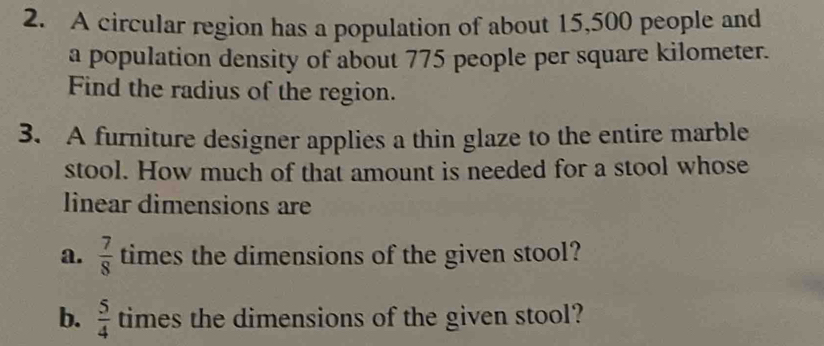 A circular region has a population of about 15,500 people and 
a population density of about 775 people per square kilometer. 
Find the radius of the region. 
3. A furniture designer applies a thin glaze to the entire marble 
stool. How much of that amount is needed for a stool whose 
linear dimensions are 
a.  7/8  times the dimensions of the given stool? 
b.  5/4  times the dimensions of the given stool?