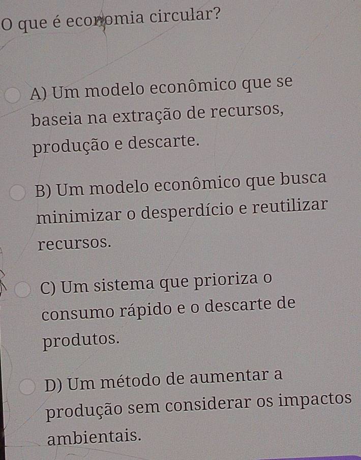 que é economia circular?
A) Um modelo econômico que se
baseia na extração de recursos,
produção e descarte.
B) Um modelo econômico que busca
minimizar o desperdício e reutilizar
recursos.
C) Um sistema que prioriza o
consumo rápido e o descarte de
produtos.
D) Um método de aumentar a
produção sem considerar os impactos
ambientais.