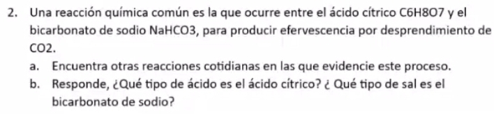 Una reacción química común es la que ocurre entre el ácido cítrico C6H8O7 y el 
bicarbonato de sodio NaHCO3, para producir efervescencia por desprendimiento de 
CO2. 
a. Encuentra otras reacciones cotidianas en las que evidencie este proceso. 
b. Responde, ¿Qué tipo de ácido es el ácido cítrico? ¿ Qué tipo de sal es el 
bicarbonato de sodio?