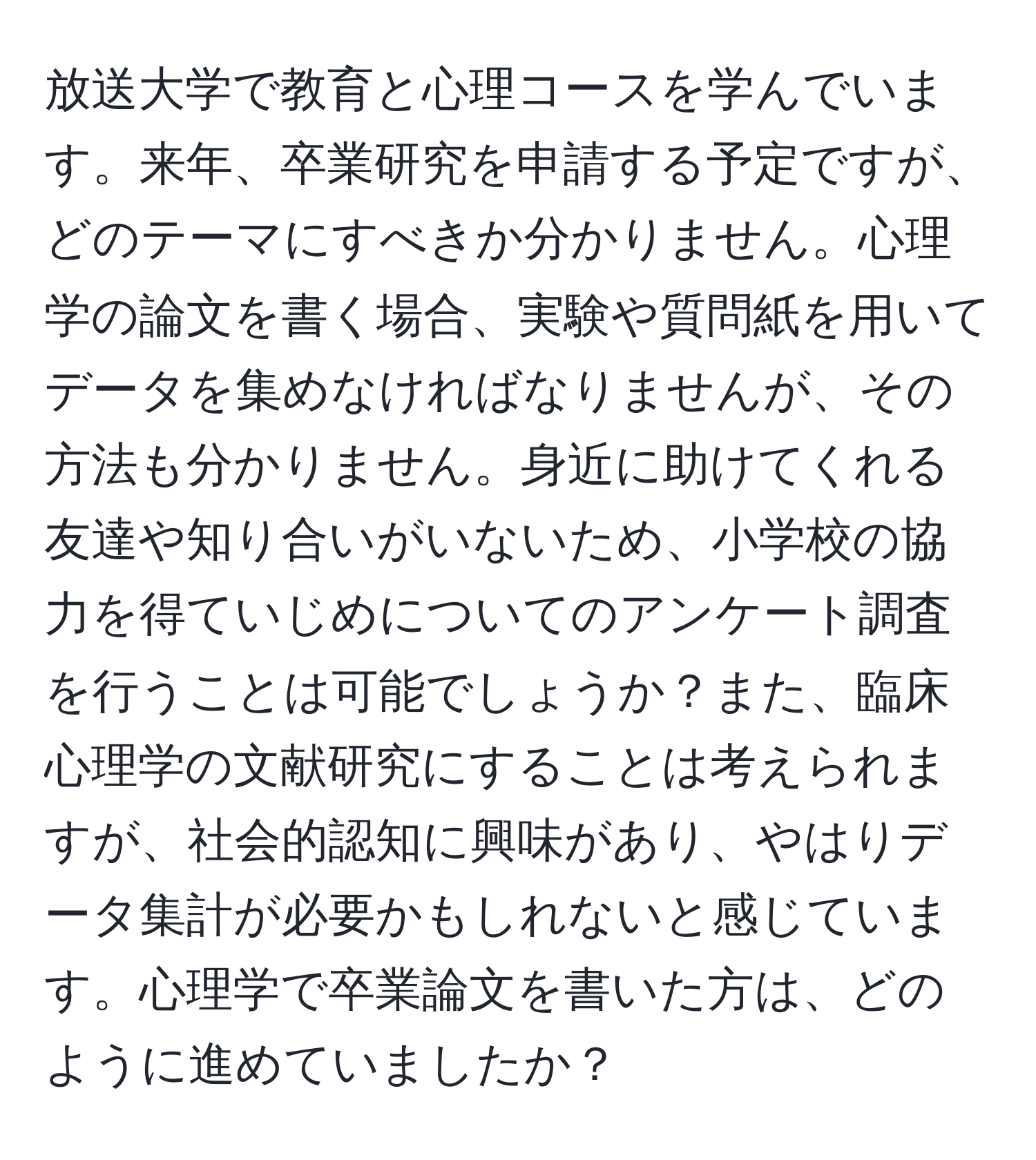 放送大学で教育と心理コースを学んでいます。来年、卒業研究を申請する予定ですが、どのテーマにすべきか分かりません。心理学の論文を書く場合、実験や質問紙を用いてデータを集めなければなりませんが、その方法も分かりません。身近に助けてくれる友達や知り合いがいないため、小学校の協力を得ていじめについてのアンケート調査を行うことは可能でしょうか？また、臨床心理学の文献研究にすることは考えられますが、社会的認知に興味があり、やはりデータ集計が必要かもしれないと感じています。心理学で卒業論文を書いた方は、どのように進めていましたか？