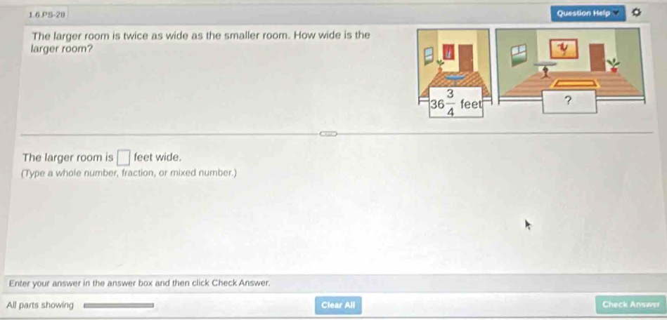 1.6.PS-20 Question Help
The larger room is twice as wide as the smaller room. How wide is the
larger room?
The larger room is □ feet wide.
(Type a whole number, fraction, or mixed number.)
Enter your answer in the answer box and then click Check Answer.
All parts showing Clear All Check Answør