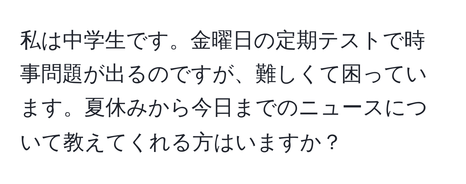 私は中学生です。金曜日の定期テストで時事問題が出るのですが、難しくて困っています。夏休みから今日までのニュースについて教えてくれる方はいますか？