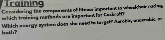 Training 
Considering the components of fitness important to wheelchair racing, 
which training methods are important for Cockroft? 
Which energy system does she need to target? Aerobic, anaerobic, or 
both?