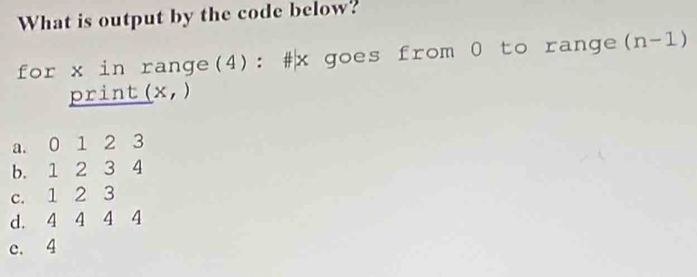 What is output by the code below?
for x in range(4): # x goes from 0 to range (n-1)
print (x,)
a. 0 1 2 3
b. 1 2 3 4
c. 1 2 3
d. 4 4 4 4
c. 4