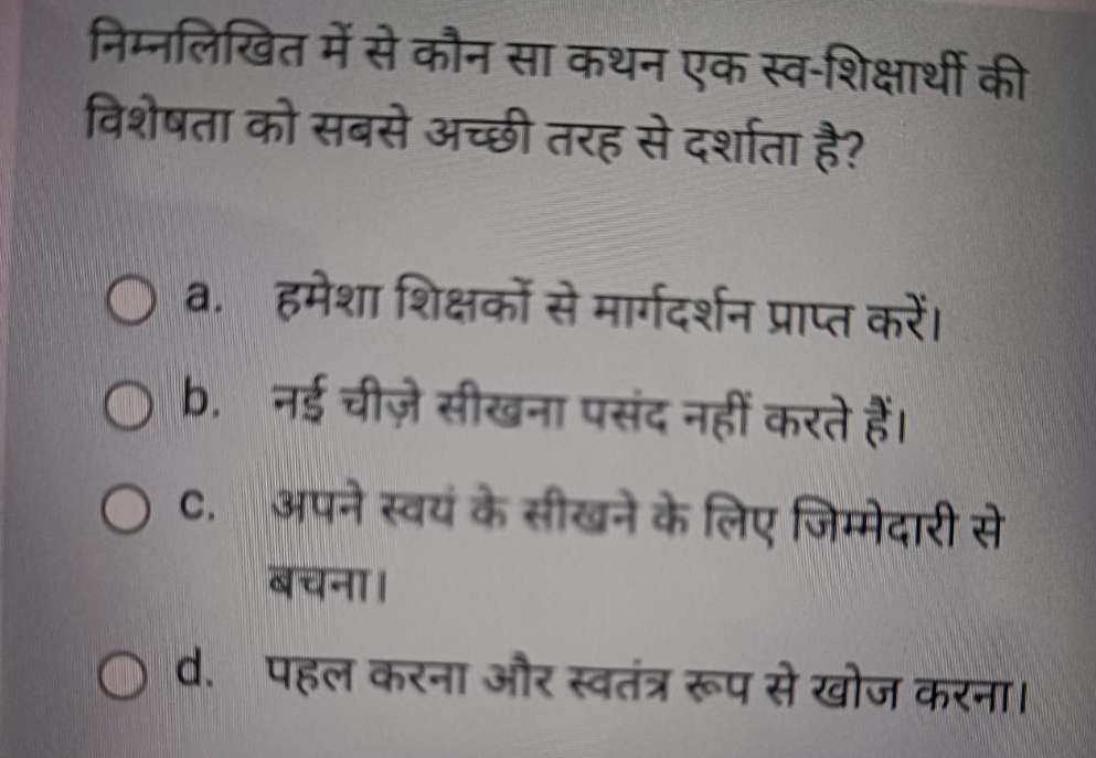 निम्नलिखित में से कौन सा कथन एक स्व-शिक्षार्थी की
विशेषता को सबसे अच्छी तरह से दर्शाता है?
a. हमेशा शिक्षकों से मार्गदर्शन प्राप्त करें।
b. नई चीज़े सीखना पसंद नहीं करते हैं।
C. अपनेस्वयं के सीखने के लिए जिम्मेदारी से
बचना।
d. पहल करना और स्वतंत्र रूप से खोज करना।