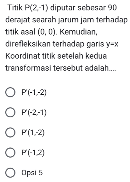 Titik P(2,-1) diputar sebesar 90
derajat searah jarum jam terhadap
titik asal (0,0). Kemudian,
direfleksikan terhadap garis y=x
Koordinat titik setelah kedua
transformasi tersebut adalah....
P'(-1,-2)
P'(-2,-1)
P'(1,-2)
P'(-1,2)
Opsi 5