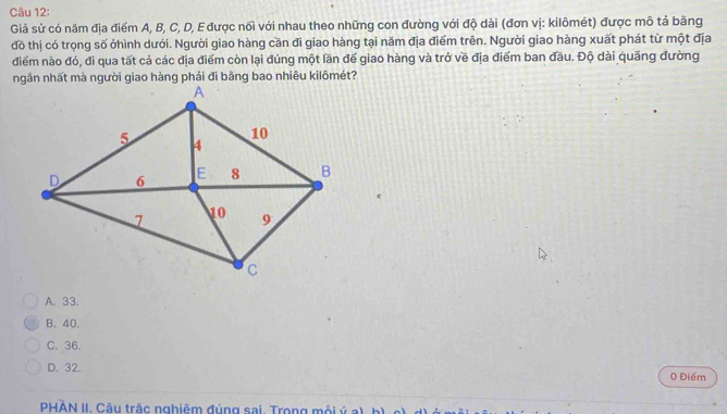Giả sử có năm địa điểm A, B, C, D, E được nối với nhau theo những con đường với độ dài (đơn vị: kilômét) được mô tả băng
đồ thị có trọng số ởhình dưới. Người giao hàng cần đi giao hàng tại năm địa điểm trên. Người giao hàng xuất phát từ một địa
điểm nào đó, đi qua tất cả các địa điểm còn lại đúng một lần đế giao hàng và trở về địa điểm ban đầu. Độ dài quãng đường
A. 33.
B. 40.
C. 36.
D. 32. 0 Điểm
PHÀN II. Câu trắc nghiêm đúng sai. Trong mỗi ý a), b)
