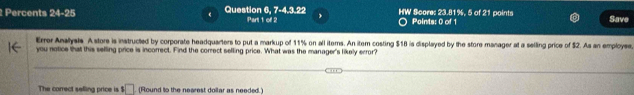 Percents 24=2 5 Question 6, 7-4.3.22 HW Score: 23.81%, 5 of 21 points 
Part 1 of 2 Points: 0 of 1 Save 
Errer Analysis A store is instructed by corporate headquarters to put a markup of 11% on all items. An item costing $18 is displayed by the store manager at a selling price of $2. As an employee 
you notice that this selling price is incorrect. Find the correct selling price. What was the manager's likely error? 
The correct selling price is $ □ (Round to the nearest dollar as needed.)