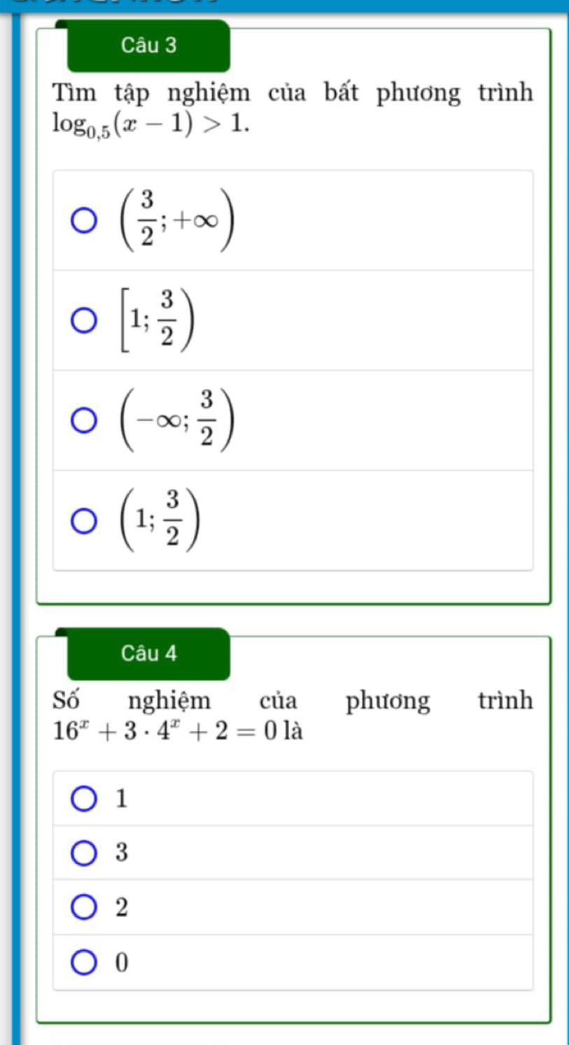 Tìm tập nghiệm của bất phương trình
log _0.5(x-1)>1.
( 3/2 ;+∈fty )
[1; 3/2 )
(-∈fty ; 3/2 )
(1; 3/2 )
Câu 4
Số nghiệm của phương trình
16^x+3· 4^x+2=0la
1
3
2
0