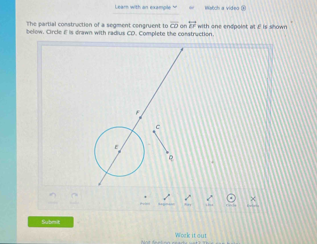 Learn with an example or Watch a video 
The partial construction of a segment congruent to overline CD on overleftrightarrow EF with one endpoint at E is shown 
below. Circle E is drawn with radius CD. Complete the construction. 
Point Segment Ray Line Circle Delote
Submit 
Work it out