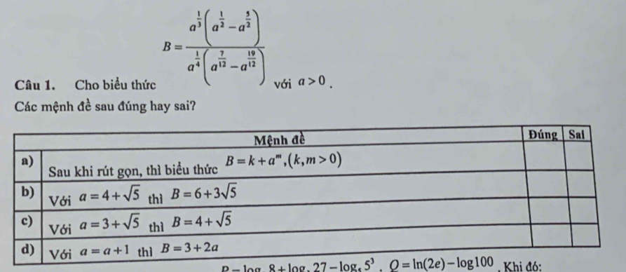 B=frac a^(frac 1)3(a^(frac 1)3-a^(frac 1)2)a^(frac 1)4(a^(frac 7)12-a^(frac 12)3)
Câu 1. Cho biểu thức với a>0.
Các mệnh đề sau đúng hay sai?
p-log 8+log .27-log _3.Q8+log 10,27-log 1005^3.Q=ln (2e)-log 100. Khi đó: