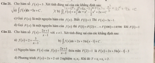 Cho hàm số f(x)=3. Xét tính đúng sai của các khẳng định sau: 
a) ∈t f(x)dx=3x+C. b) [f(x)+x]^2dx=x^3- 1/2 x^2+2x+C
c) Gọi F(x) là một nguyên hàm của f(x). Biết F(1)=1 Thì F(x)=3x-1. 
d) Gọi F(x) là một nguyên hàm của f(x) thì F(1)+F(2)+...+F(100)=14590 khi F(1)=1
Câu 22. Cho hàm số f(x)= (2x+1)/x-1  với x!= 1. Xét tính đúng sai của các khẳng định sau: 
a) f(x)=2+ 3/x-1 . b) ∈t f(x)dx=2x+3ln (x-1)+C. 
c) Nguyên hàm F(x) của f(x)= (2x+1)/x-1  thỏa mãn F(2)=1 là F(x)=2x+3ln |x-1|-3
d) Phương trinh F(x)=2x+2 có 2 nghiệm x_1;x_2. Khi đó T=x_1+x_2=2.