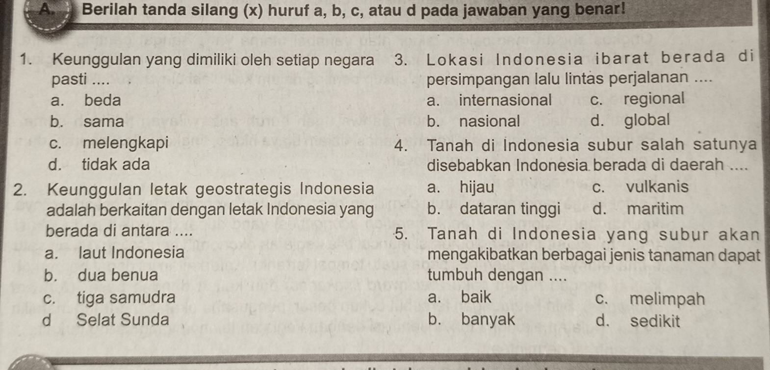 Berilah tanda silang (x) huruf a, b, c, atau d pada jawaban yang benar!
1. Keunggulan yang dimiliki oleh setiap negara 3. Lokasi Indonesia ibarat berada di
pasti .... persimpangan lalu lintàs perjalanan ....
a. beda a. internasional c. regional
b. sama b. nasional d. global
c. melengkapi 4. Tanah di Indonesia subur salah satunya
d. tidak ada disebabkan Indonesia berada di daerah ....
2. Keunggulan letak geostrategis Indonesia a. hijau c. vulkanis
adalah berkaitan dengan letak Indonesia yang b. dataran tinggi d. maritim
berada di antara .... 5. Tanah di Indonesia yang subur akan
a. laut Indonesia mengakibatkan berbagai jenis tanaman dapat
b. dua benua tumbuh dengan ....
c. tiga samudra a. baik c. melimpah
d Selat Sunda b. banyak d. sedikit