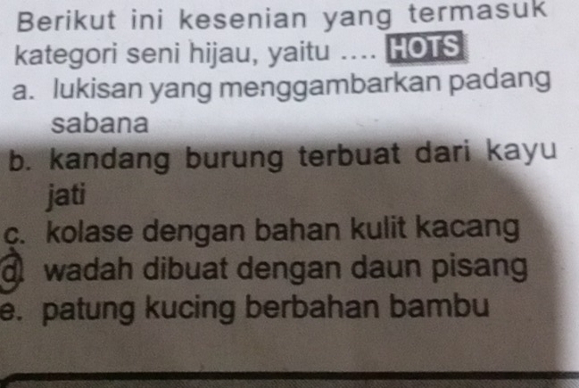 Berikut ini kesenian yang termasuk
kategori seni hijau, yaitu .... HOTS
a. lukisan yang menggambarkan padang
sabana
b. kandang burung terbuat dari kayu
jati
c. kolase dengan bahan kulit kacang
wadah dibuat dengan daun pisang
e. patung kucing berbahan bambu