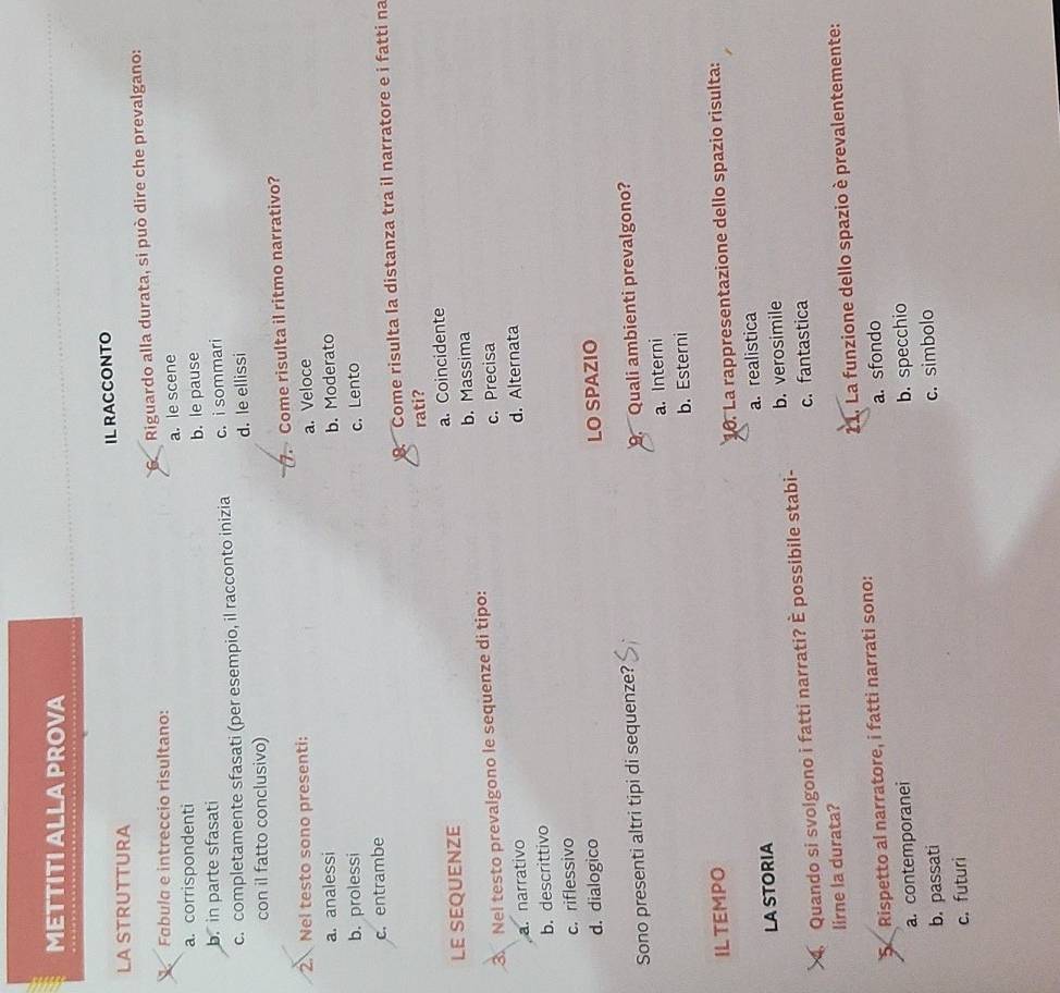 METTITI ALLA PROVA
IL RACCONTO
LA STRUTTURA
V Fabula e intreccio risultano: 6 Riguardo alla durata, si può dire che prevalgano:
a. corrispondenti a. le scene
b. in parte sfasati b. le pause
c. completamente sfasati (per esempio, il racconto inizia c.i sommari
con il fatto conclusivo) d. le ellissi
 Nel testo sono presenti: 7. Come risulta il ritmo narrativo?
a. Veloce
a. analessi b. Moderato
b. prolessi
c. Lento
c.entrambe
. Come risulta la distanza tra il narratore e i fatti na
rati?
LE SEQUENZE a. Coincidente
b. Massima
3 Nel testo prevalgono le sequenze di tipo:
c. Precisa
a. narrativo
b. descrittivo d. Alternata
c. riflessivo
d. dialogico LO SPAZIO
Sono presenti altri tipi di sequenze?
9. Quali ambienti prevalgono?
a. Interni
b. Esterni
ILTEMPO
0. La rappresentazione dello spazio risulta:
a. realistica
la Storia
Quando si svolgono i fatti narrati? È possibile stabi- b. verosimile
lirne la durata? c. fantastica
5 Rispetto al narratore, i fatti narrati sono: 21. La funzione dello spazio è prevalentemente:
a. contemporanei a. sfondo
b. specchio
b. passati
c. simbolo
c. futuri