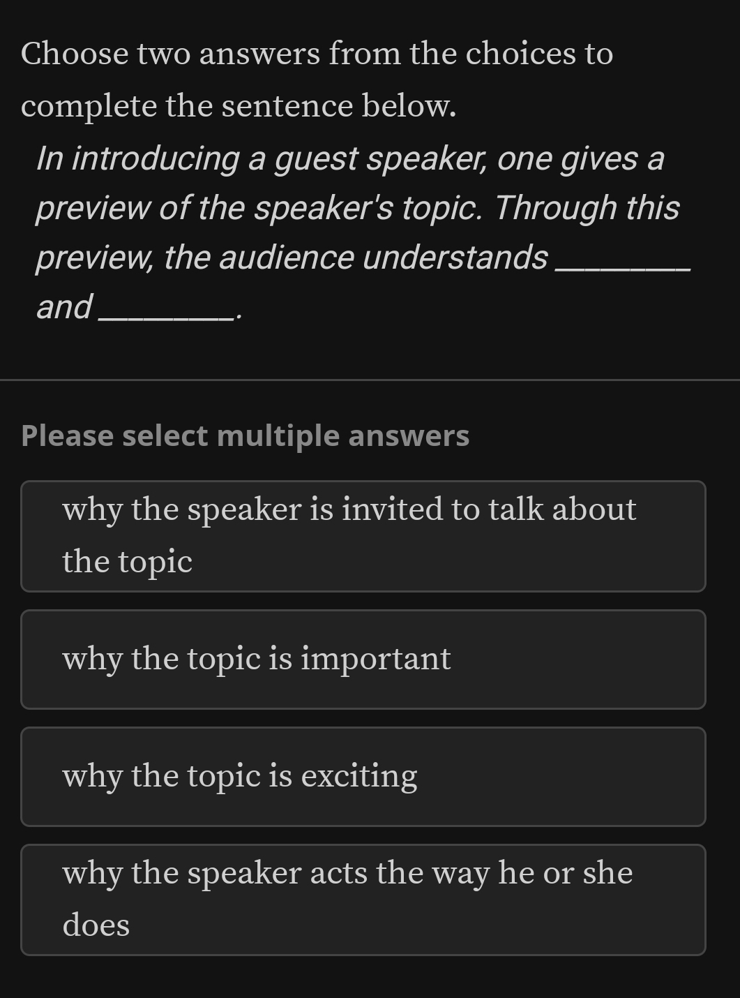 Choose two answers from the choices to
complete the sentence below.
In introducing a guest speaker, one gives a
preview of the speaker's topic. Through this
preview, the audience understands_
and_
.
Please select multiple answers
why the speaker is invited to talk about
the topic
why the topic is important
why the topic is exciting
why the speaker acts the way he or she
does