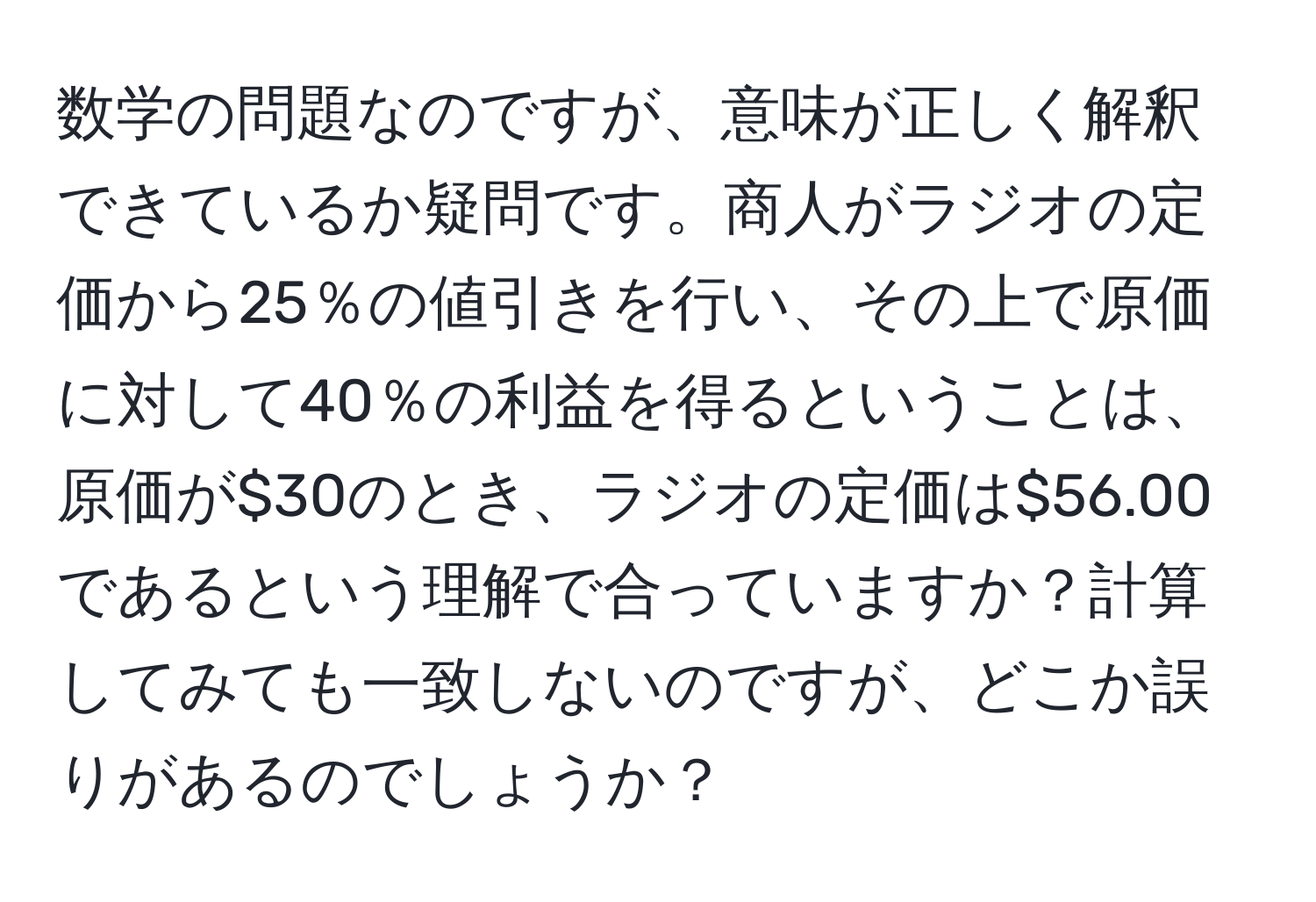 数学の問題なのですが、意味が正しく解釈できているか疑問です。商人がラジオの定価から25％の値引きを行い、その上で原価に対して40％の利益を得るということは、原価が$30のとき、ラジオの定価は$56.00であるという理解で合っていますか？計算してみても一致しないのですが、どこか誤りがあるのでしょうか？