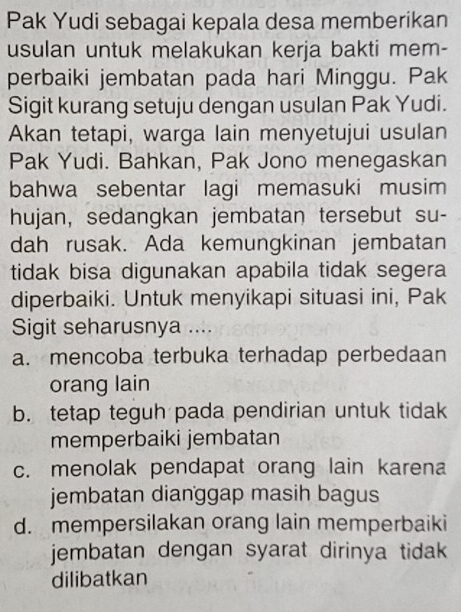 Pak Yudi sebagai kepala desa memberikan
usulan untuk melakukan kerja bakti mem-
perbaiki jembatan pada hari Minggu. Pak
Sigit kurang setuju dengan usulan Pak Yudi.
Akan tetapi, warga lain menyetujui usulan
Pak Yudi. Bahkan, Pak Jono menegaskan
bahwa sebentar lagi memasuki musim
hujan, sedangkan jembatan tersebut su-
dah rusak. Ada kemungkinan jembatan
tidak bisa digunakan apabila tidak segera
diperbaiki. Untuk menyikapi situasi ini, Pak
Sigit seharusnya ....
a. mencoba terbuka terhadap perbedaan
orang lain
b. tetap teguh pada pendirian untuk tidak
memperbaiki jembatan
c. menolak pendapat orang lain karena
jembatan dianggap masih bagus
d. mempersilakan orang lain memperbaiki
jembatan dengan syarat dirinya tidak 
dilibatkan