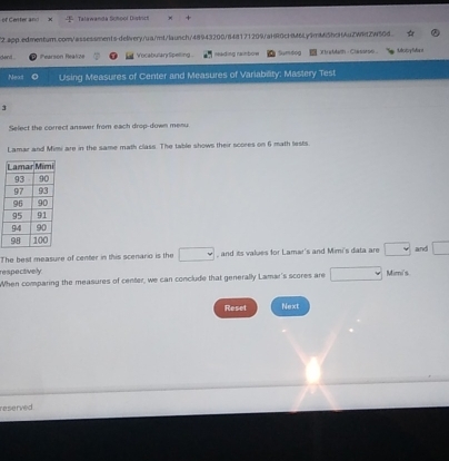 of Ceter and Talawanda Schoor Diykun 
2.app.edmentum.com/assessments-delivery/ua/mt/launch/48943200/848171209/aHR0cHM6Ly9mM5hcHAuZWRtZW5Gd 
dent . Pearsón Realze VocabularySpelling meading rainbow Sumdog XtraMath - Classroo tlobyMant 
Next Using Measures of Center and Measures of Variability: Mastery Test 
3 
Select the correct answer from each drop-down menu 
Lamar and Mimi are in the same math class. The table shows their scores on 6 math lests 
The best measure of center in this scenario is the □ , and its values for Lamar's and Mimi's data are □ and □
respectively 
When comparing the measures of center, we can conclude that generally Lamar's scores are □ Mimi's 
Reset Next 
reserved