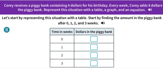 Corey receives a piggy bank containing 4 dollars for his birthday. Every week, Corey adds 8 dollars
the piggy bank. Represent this situation with a table, a graph, and an equation. ◢
Let’s start by representing this situation with a table. Start by finding the amount in the piggy bank
after 0, 1, 2, and 3 weeks.