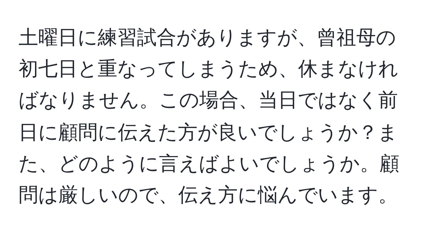 土曜日に練習試合がありますが、曾祖母の初七日と重なってしまうため、休まなければなりません。この場合、当日ではなく前日に顧問に伝えた方が良いでしょうか？また、どのように言えばよいでしょうか。顧問は厳しいので、伝え方に悩んでいます。