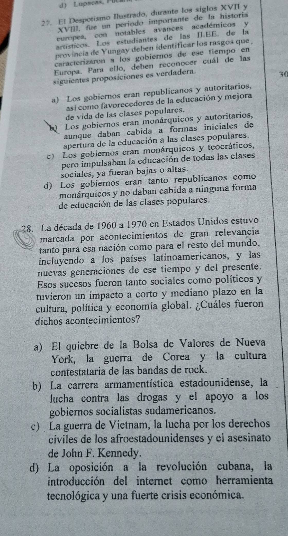 d) Lupacas, Puca
27. El Despotismo Ilustrado, durante los siglos XVII y
XVIII, fue un periodo importante de la historia
europea, con notables avances académicos y
artísticos. Los estudiantes de las II.EE. de la
provincia de Yungay deben identificar los rasgos que 
caracterizaron a los gobiernos de ese tiempo en
Europa. Para ello, deben reconocer cuál de las
siguientes proposiciones es verdadera.
30
a) Los gobiernos eran republicanos y autoritarios,
así como favorecedores de la educación y mejora
de vida de las clases populares.
Los gobiernos eran monárquicos y autoritarios,
aunque daban cabida a formas iniciales de
apertura de la educación a las clases populares.
c) Los gobiernos eran monárquicos y teocráticos,
pero impulsaban la educación de todas las clases
sociales, ya fueran bajas o altas.
d) Los gobiernos eran tanto republicanos como
monárquicos y no daban cabida a ninguna forma
de educación de las clases populares.
28. La década de 1960 a 1970 en Estados Unidos estuvo
marcada por acontecimientos de gran relevancia
tanto para esa nación como para el resto del mundo,
incluyendo a los países latinoamericanos, y las
nuevas generaciones de ese tiempo y del presente.
Esos sucesos fueron tanto sociales como políticos y
tuvieron un impacto a corto y mediano plazo en la
cultura, política y economía global. ¿Cuáles fueron
dichos acontecimientos?
a) El quiebre de la Bolsa de Valores de Nueva
York, la guerra de Corea y la cultura
contestataria de las bandas de rock.
b) La carrera armamentística estadounidense, la
lucha contra las drogas y el apoyo a los 
gobiernos socialistas sudamericanos.
c) La guerra de Vietnam, la lucha por los derechos
civiles de los afroestadounidenses y el asesinato
de John F. Kennedy.
d) La oposición a la revolución cubana, la
introducción del internet como herramienta
tecnológica y una fuerte crisis económica.