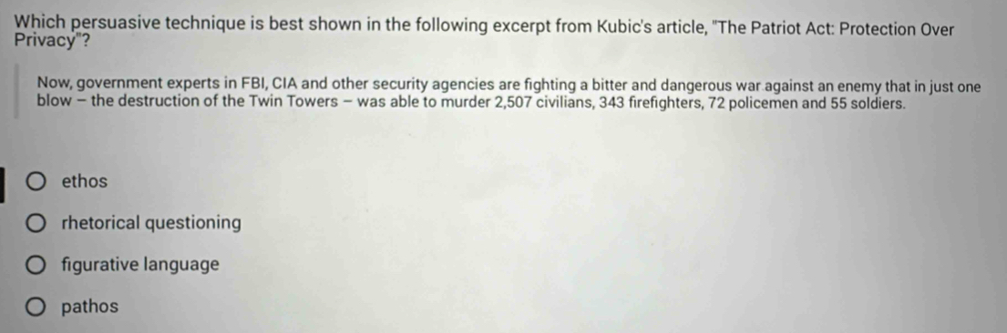 Which persuasive technique is best shown in the following excerpt from Kubic's article, ''The Patriot Act: Protection Over
Privacy"?
Now, government experts in FBI, CIA and other security agencies are fighting a bitter and dangerous war against an enemy that in just one
blow - the destruction of the Twin Towers - was able to murder 2,507 civilians, 343 firefighters, 72 policemen and 55 soldiers.
ethos
rhetorical questioning
figurative language
pathos