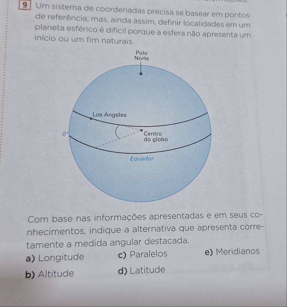 Um sistema de coordenadas precisa se basear em pontos
de referência; mas, ainda assim, definir localidades em um
planeta esférico é difícil porque a esfera não apresenta um
início ou um fim naturais.
Com base nas informações apresentadas e em seus co-
nhecimentos, indique a alternativa que apresenta corre-
tamente a medida angular destacada.
a) Longitude c) Paralelos e) Meridianos
b) Altitude d) Latitude