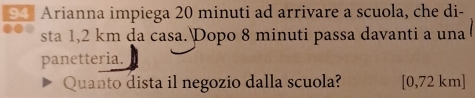 Arianna impiega 20 minuti ad arrivare a scuola, che di- 
sta 1,2 km da casa.Dopo 8 minuti passa davanti a una 
panetteria. 
Quanto dista il negozio dalla scuola? [0,72 km ]