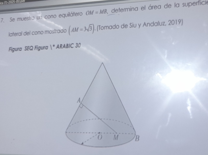 ca (1-2005-00.po 
7. Se muestra un cono equilátero OM=MB , determina el área de la superfició 
lateral del cono mostrado (AM=3sqrt(3)). (Tomado de Siu y Andaluz, 2019) 
Figura SEQ Figura 1° ARABIC 30