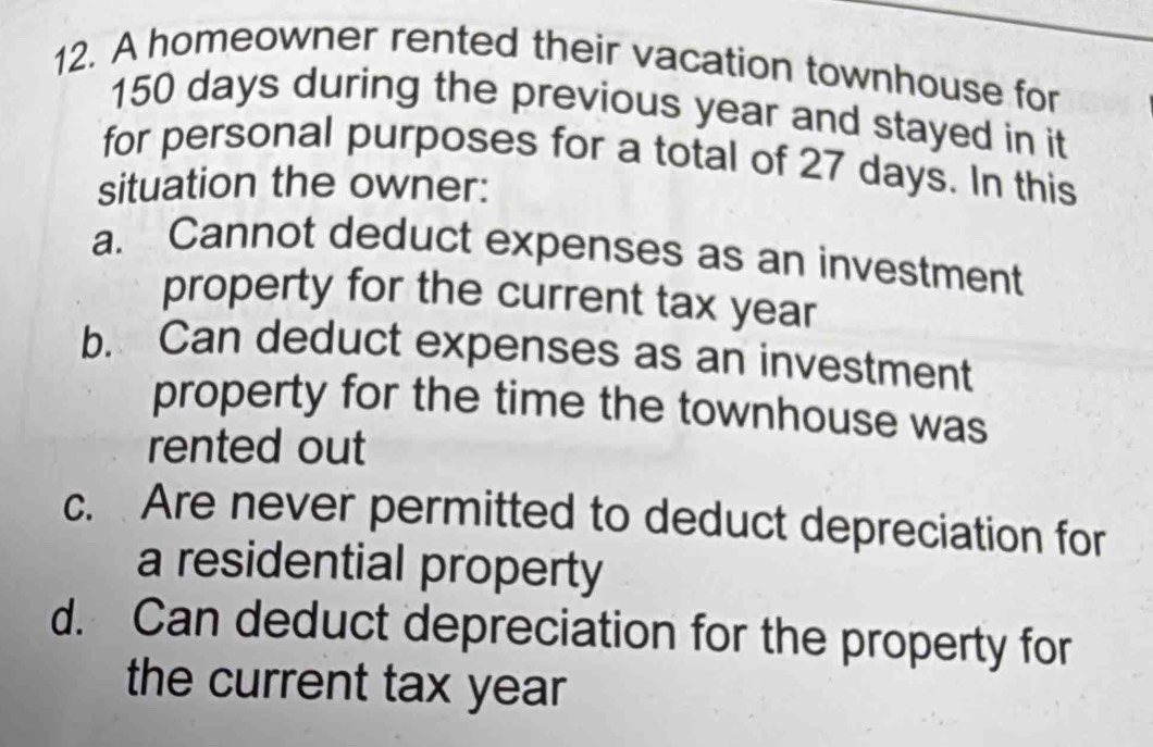 A homeowner rented their vacation townhouse for
150 days during the previous year and stayed in it
for personal purposes for a total of 27 days. In this
situation the owner:
a. Cannot deduct expenses as an investment
property for the current tax year
b. Can deduct expenses as an investment
property for the time the townhouse was
rented out
c. Are never permitted to deduct depreciation for
a residential property
d. Can deduct depreciation for the property for
the current tax year