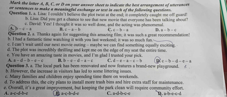 Mark the letter A, B, C, or D on your answer sheet to indicate the best arrangement of utterances
or sentences to make a meaningful exchange or text in each of the following questions.
Question 1. a. Lisa: I couldn’t believe the plot twist at the end; it completely caught me off guard!
b. Lisa: Did you get a chance to see that new movie that everyone has been talking about?
c. David: Yes! I thought it was so well done, and the acting was phenomenal.
A. b-c-a B. c-a-b C. c-b-a D. a-b-c
Question 2. a. Thanks again for suggesting this amazing film; it was such a great recommendation!
b. I had a fantastic time watching it with you last weekend; it was so much fun.
c. I can’t wait until our next movie outing - maybe we can find something equally exciting.
d. The plot was incredibly thrilling and kept me on the edge of my seat the entire time.
e. You have an amazing taste in movies, and I’m glad I trusted your pick.
A. a-d-b-e-c B. b-e-d-a-c C. d-e-a-c-b D c-b-d-e-a
Question 3. a. The local park has been renovated and now features a brand-new playground.
b. However, the increase in visitors has led to some littering issues.
c. Many families and children enjoy spending time there on weekends.
d. To address this, the city plans to install more trash bins and hire extra staff for maintenance.
e. Overall, it’s a great improvement, but keeping the park clean will require community effort.
A. a-c-d-b-e B a-c-b-d-e C. a-d-b-c-e D. a-b-e-c-d