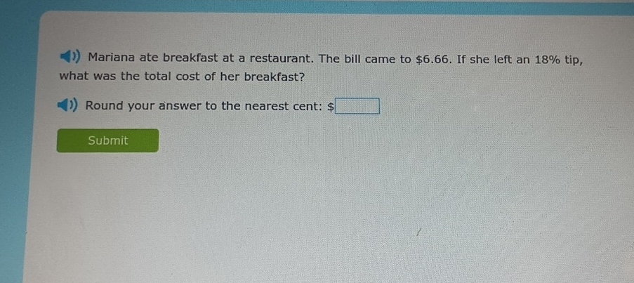 Mariana ate breakfast at a restaurant. The bill came to $6.66. If she left an 18% tip, 
what was the total cost of her breakfast? 
Round your answer to the nearest cent: $□
Submit